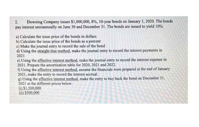 2.
Downing Company issues $1,000,000, 8%, 10-year bonds on January 1, 2020. The bonds
pay interest semiannually on June 30 and December 31. The bonds are issued to yield 10%.
a) Calculate the issue price of the bonds in dollars
b) Calculate the issue price of the bonds as a percent
c) Make the journal entry to record the sale of the bond
d) Using the straight-line method, make the journal entry to record the interest payments in
2021
e) Using the effective interest method, make the journal entry to record the interest expense in
2021. Prepare the amortization table for 2020, 2021 and 2022.
f) Using the effective interest method, assume the financials were prepared at the end of January
2021, make the entry to record the interest accrual.
g) Using the effective interest method, make the entry to buy back the bond on December 31,
2021 at the different prices below:
(i) $1,500,000
(ii) $500,000