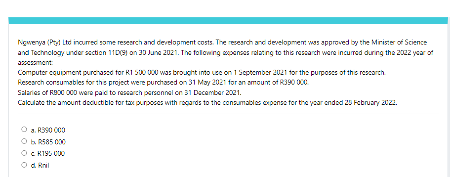 Ngwenya (Pty) Ltd incurred some research and development costs. The research and development was approved by the Minister of Science
and Technology under section 11D(9) on 30 June 2021. The following expenses relating to this research were incurred during the 2022 year of
assessment:
Computer equipment purchased for R1 500 000 was brought into use on 1 September 2021 for the purposes of this research.
Research consumables for this project were purchased on 31 May 2021 for an amount of R390 000.
Salaries of R800 000 were paid to research personnel on 31 December 2021.
Calculate the amount deductible for tax purposes with regards to the consumables expense for the year ended 28 February 2022.
a. R390 000
b. R585 000
c. R195 000
d. Rnil