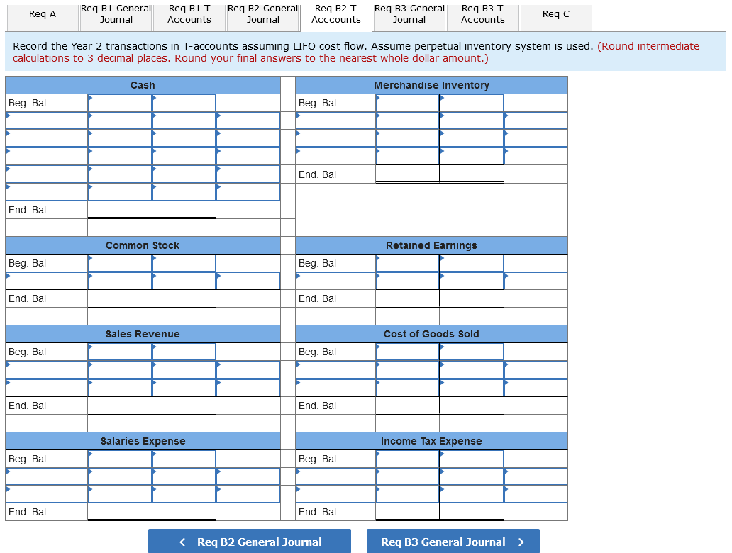 Req B1 T
Req B2 General
Reg B2 T
Req B3 T
Reg A
Reg B1 General
Journal
Req B3 General
Journal
Req C
Accounts
Journal
Acccounts
Accounts
Record the Year 2 transactions in T-accounts assuming LIFO cost flow. ASsume perpetual inventory system is used. (Round intermediate
calculations to 3 decimal places. Round your final answers to the nearest whole dollar amount.)
Cash
Merchandise Inventory
|Вeg. Bal
|Beg. Bal
End. Bal
End. Bal
Common Stock
Retained Earnings
Beg. Bal
Beg. Bal
End. Bal
End, Bal
Sales Revenue
Cost of Goods Sold
Beg. Bal
Beg. Bal
End. Bal
End. Bal
Salaries Expense
Income Tax Expense
Beg. Bal
Beg. Bal
End. Bal
End. Bal
< Req B2 General Journal
Req B3 General Journal >
