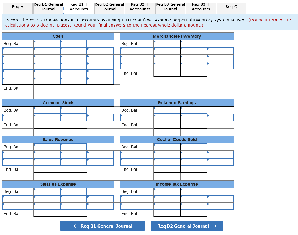 Reg B1 General
EReg B2 General
Req B2 T
Req B3 General
Journal
Req B1 T
Req B3 T
Req A
Req C
Journal
Accounts
Journal
Acccounts
Accounts
Record the Year 2 transactions in T-accounts assuming FIFO cost flow. Assume perpetual inventory system is used. (Round intermediate
calculations to 3 decimal places. Round your final answers to the nearest whole dollar amount.)
Cash
Merchandise Inventory
Beg. Bal
Beg. Bal
End. Bal
End. Bal
Common Stock
Retained Earnings
Beg. Bal
Beg. Bal
End. Bal
End. Bal
Sales Revenue
Cost of Goods Sold
Beg. Bal
Beg. Bal
End. Bal
End. Bal
Salaries Expense
Income Tax Expense
Beg. Bal
Beg. Bal
End. Bal
End. Bal
< Req B1 General Journal
Req B2 General Journal >
