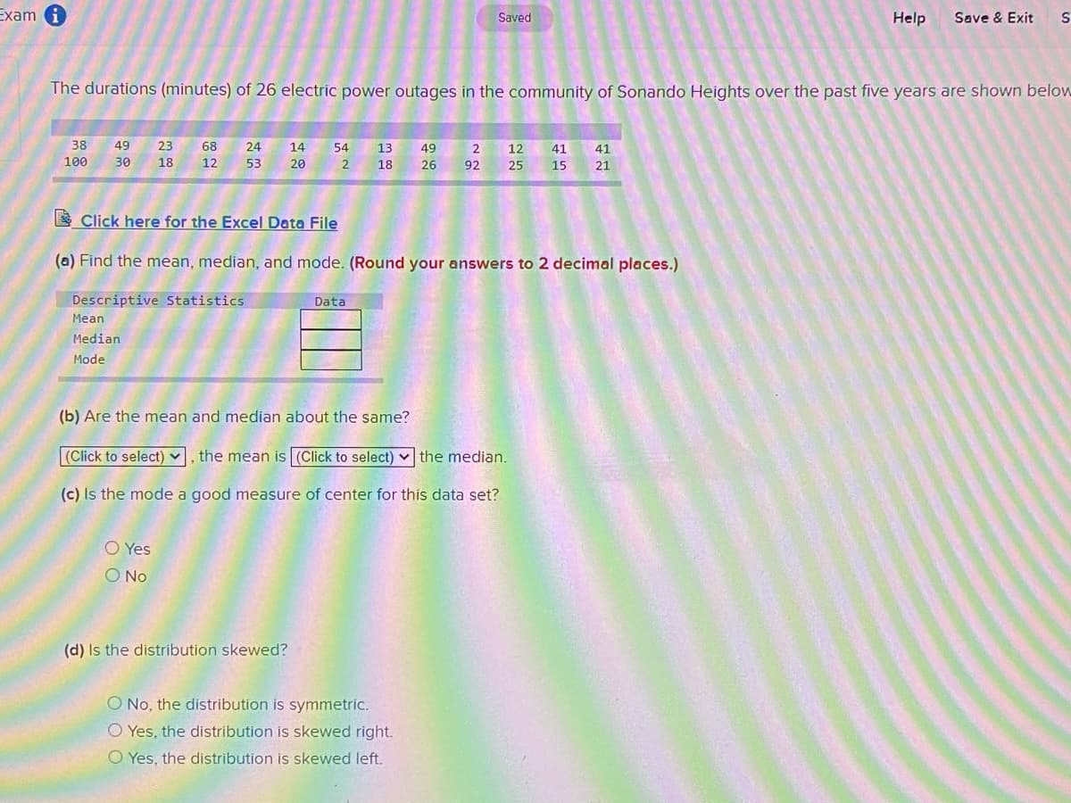 Exam
Help
Save & Exit
Saved
The durations (minutes) of 26 electric power outages in the community of Sonando Heights over the past five years are shown below
38
49
23
68
24
14
54
13
49
2
12
41
41
100
30
18
12
53
20
18
26
92
25
15
21
E Click here for the Excel Data File
(a) Find the mean, median, and mode. (Round your answers to 2 decimal places.)
Descriptive Statistics
Data
Mean
Median
Mode
(b) Are the mean and median about the same?
|(Click to select) v, the mean is (Click to select) v the median.
(c) Is the mode a good measure of center for this data set?
O Yes
O No
(d) Is the distribution skewed?
O No, the distribution is symmetric.
O Yes, the distribution is skewed right.
O Yes, the distribution is skewed left.
