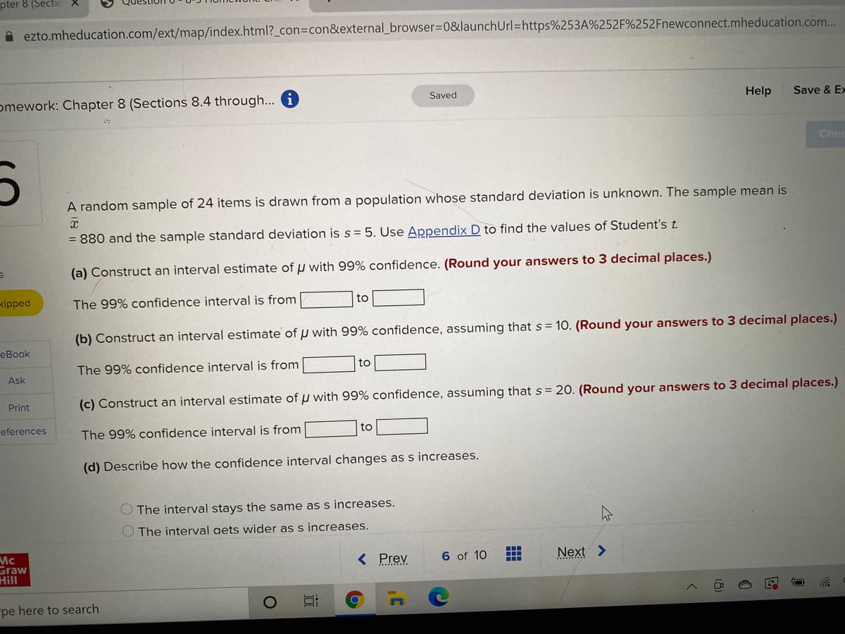 pter 8 (SectiC
A ezto.mheducation.com/ext/map/index.html?_con3con&external_browser3D0&launchUrl=https%253A%252F%252Fnewconnect.mheducation.com...
omework: Chapter 8 (Sections 8.4 through... i
Saved
Help
Save & E>
Chec
A random sample of 24 items is drawn from a population whose standard deviation is unknown. The sample mean is
= 880 and the sample standard deviation is s = 5. Use Appendix D to find the values of Student's t.
(a) Construct an interval estimate of u with 99% confidence. (Round your answers to 3 decimal places.)
kipped
The 99% confidence interval is from
to
(b) Construct an interval estimate of u with 99% confidence, assuming that s = 10. (Round your answers to 3 decimal places.)
eBook
The 99% confidence interval is from
to
Ask
Print
(c) Construct an interval estimate of u with 99% confidence, assuming that s = 20. (Round your answers to 3 decimal places.)
eferences
The 99% confidence interval is from
to
(d) Describe how the confidence interval changes as s increases.
O The interval stays the same as s increases.
O The interval aets wider as s increases.
Mc
Graw
Hill
< Prev
6 of 10
Next >
pe here to search
(8)
