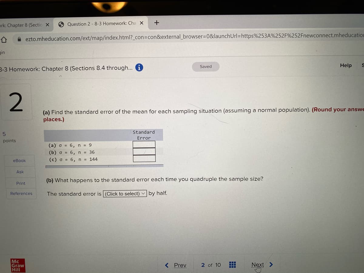 ork: Chapter 8 (Sectio x
Question 2 - 8-3 Homework: Cha X
A ezto.mheducation.com/ext/map/index.html?_con3con&external_browser=D0&launchUrl=https%253A%252F%252Fnewconnect.mheducation
gin
Saved
Help
3-3 Homework: Chapter 8 (Sections 8.4 through... i
(a) Find the standard error of the mean for each sampling situation (assuming a normal population). (Round your answe
places.)
Standard
Error
points
(a) o = 6, n = 9
(b) o = 6, n = 36
eBook
(c) o = 6, n = 144
Ask
(b) What happens to the standard error each time you quadruple the sample size?
Print
References
The standard error is (Click to select)
by half.
Mc
Graw
Hill
< Prev
2 of 10
Next >
