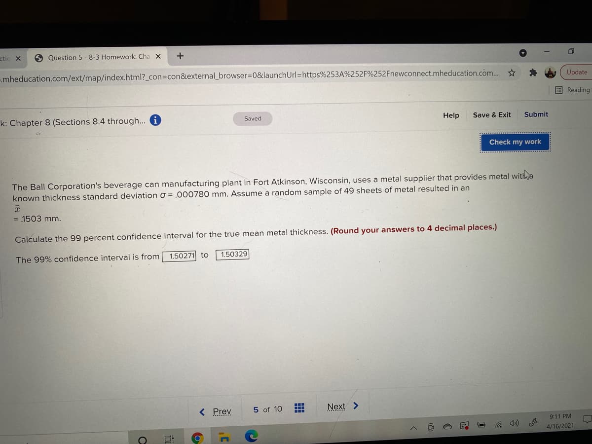 ctic x
9 Question 5 -8-3 Homework: Cha X
.mheducation.com/ext/map/index.html?_con3Dcon&external_browser=0&launchUrl=https%253A%252F%252Fnewconnect.mheducation.com... *
Update
国Reading
k: Chapter 8 (Sections 8.4 through... i
Save & Exit
Saved
Help
Submit
Check my work
The Ball Corporation's beverage can manufacturing plant in Fort Atkinson, Wisconsin, uses a metal supplier that provides metal witha
known thickness standard deviation o = .000780 mm. Assume a random sample of 49 sheets of metal resulted in an
= 1503 mm.
Calculate the 99 percent confidence interval for the true mean metal thickness. (Round your answers to 4 decimal places.)
The 99% confidence interval is from
1.50271 to
1.50329
< Prev
Next >
5 of 10
9:11 PM
4/16/2021
(cD ツ
