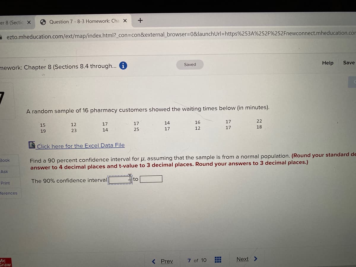 er 8 (Sectic X
9 Question 7 -8-3 Homework: Cha X
+
a ezto.mheducation.com/ext/map/index.html?_con=con&external_browser=D0&launchUrl=https%253A%252F%252Fnewconnect.mheducation.com
Saved
Help
Save
mework: Chapter 8 (Sections 8.4 through... i
A random sample of 16 pharmacy customers showed the waiting times below (in minutes).
12
17
17
14
16
17
15
25
17
12
17
18
19
23
14
EClick here for the Excel Data File
Find a 90 percent confidence interval for u, assuming that the sample is from a normal population. (Round your standard de
answer to 4 decimal places and t-value to 3 decimal places. Round your answers to 3 decimal places.)
Book
Ask
The 90% confidence interval
to
Print
ferences
7 of 10
Next >
Ac
Graw
< Prev
