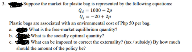 Suppose the market for plastic bag is represented by the following equations:
Qd = 1000-2p
Q₁ = -20 + 2p
Plastic bags are associated with an environmental cost of Php 50 per bag.
What is the free-market equilibrium quantity?
What is the socially optimal quantity?
What can be imposed to correct the externality? (tax / subsidy) By how much
should the amount of the policy be?
a.
b.
C.