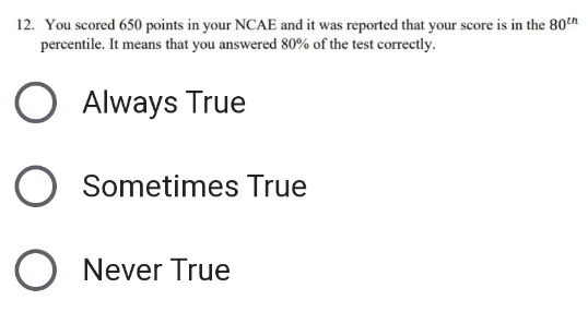 12. You scored 650 points in your NCAE and it was reported that your score is in the 80th
percentile. It means that you answered 80% of the test correctly.
O Always True
O Sometimes True
O Never True