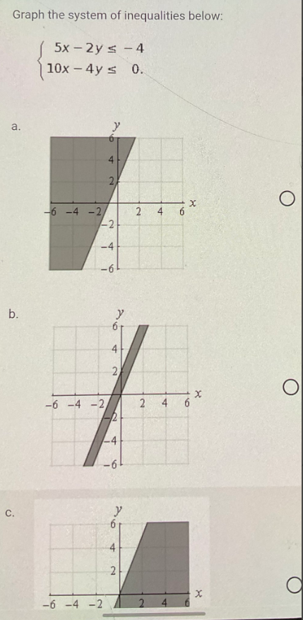 Graph the system of inequalities below:
5x - 2y = -4
10x - 4y ≤ 0.
a.
b.
C.
-6 -4 -2,
y
6
4
-2
-6 -4 -2,
2
-4
-61
-6 -4 -2
4
2
2
4
-6
y
6
2
2
2
2
A
4
6
X
160
X
X
O
a