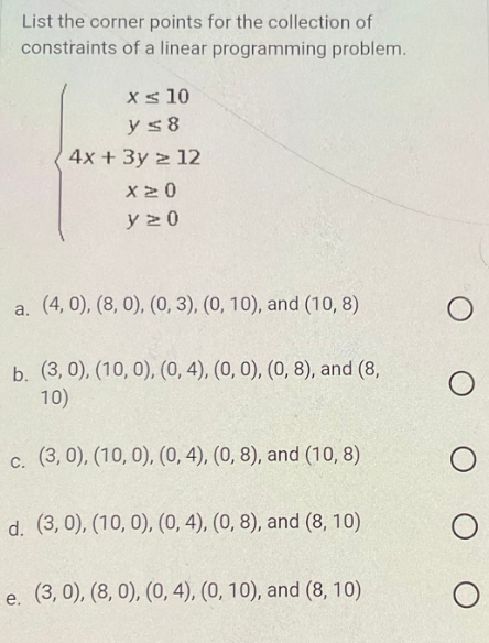 List the corner points for the collection of
constraints of a linear programming problem.
x ≤ 10
y ≤8
4x + 3y z 12
X20
y 20
a. (4,0), (8, 0), (0, 3), (0, 10), and (10,8)
b. (3, 0), (10, 0), (0, 4), (0, 0), (0, 8), and (8,
10)
c. (3,0), (10,0), (0, 4), (0, 8), and (10, 8)
d. (3,0), (10, 0), (0, 4), (0, 8), and (8, 10)
e. (3, 0), (8, 0), (0, 4), (0, 10), and (8, 10)
O
O