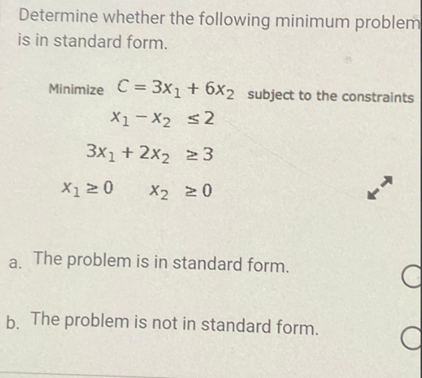 Determine whether the following minimum problem
is in standard form.
Minimize C = 3x1 + 6x2 subject to the constraints
X1-X₂ ≤2
3x1 + 2x2 ≥3
X2 20
X1 ≥ 0
a.
The problem is in standard form.
b. The problem is not in standard form.