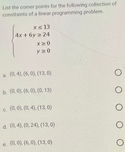 List the corner points for the following collection of
constraints of a linear programming problem.
x ≤ 13
4x + 6y224
X20
y20
a. (0,4), (6, 0), (13,0)
b. (0, 0), (6, 0), (0, 13)
c. (0, 0), (0, 4), (13,0)
d. (0,4), (0, 24), (13, 0)
e. (0, 0), (6, 0), (13,0)
O
O