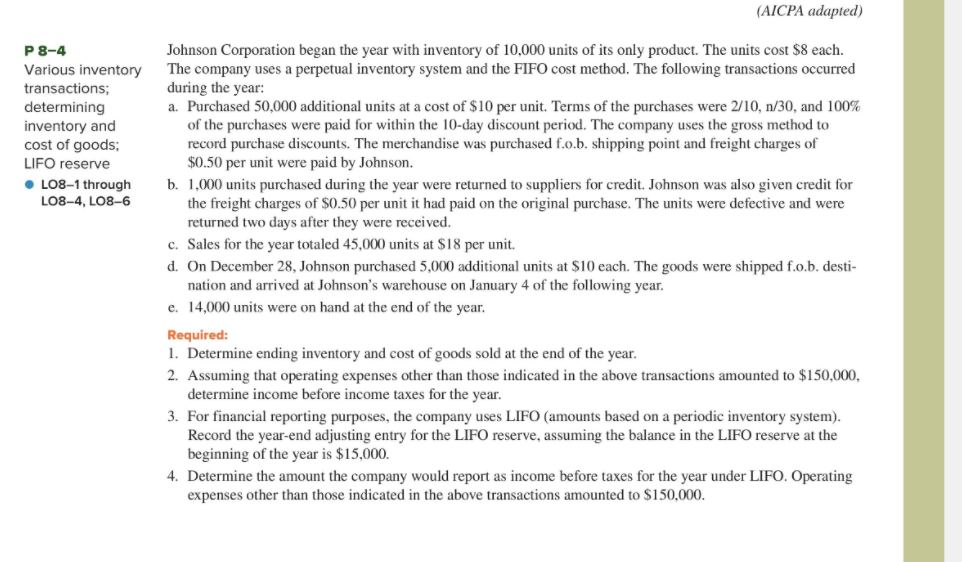 (AICPA adapted)
Johnson Corporation began the year with inventory of 10,000 units of its only product. The units cost $8 each.
The company uses a perpetual inventory system and the FIFO cost method. The following transactions occurred
during the year:
a. Purchased 50,000 additional units at a cost of $10 per unit. Terms of the purchases were 2/10, n/30, and 100%
of the purchases were paid for within the 10-day discount period. The company uses the gross method to
record purchase discounts. The merchandise was purchased f.o.b. shipping point and freight charges of
$0.50 per unit were paid by Johnson.
P8-4
Various inventory
transactions;
determining
inventory and
cost of goods;
LIFO reserve
• LO8-1 through
b. 1,000 units purchased during the year were returned to suppliers for credit. Johnson was also given credit for
the freight charges of $0.50 per unit it had paid on the original purchase. The units were defective and were
returned two days after they were received.
c. Sales for the year totaled 45,000 units at $18 per unit.
d. On December 28, Johnson purchased 5,000 additional units at $10 each. The goods were shipped f.o.b. desti-
nation and arrived at Johnson's warehouse on January 4 of the following year.
e. 14,000 units were on hand at the end of the year.
LO8-4, LO8-6
Required:
1. Determine ending inventory and cost of goods sold at the end of the year.
2. Assuming that operating expenses other than those indicated in the above transactions amounted to $150,000,
determine income before income taxes for the year.
3. For financial reporting purposes, the company uses LIFO (amounts based on a periodic inventory system).
Record the year-end adjusting entry for the LIFO reserve, assuming the balance in the LIFO reserve at the
beginning of the year is $15,000.
4. Determine the amount the company would report as income before taxes for the year under LIFO. Operating
expenses other than those indicated in the above transactions amounted to $150,000.
