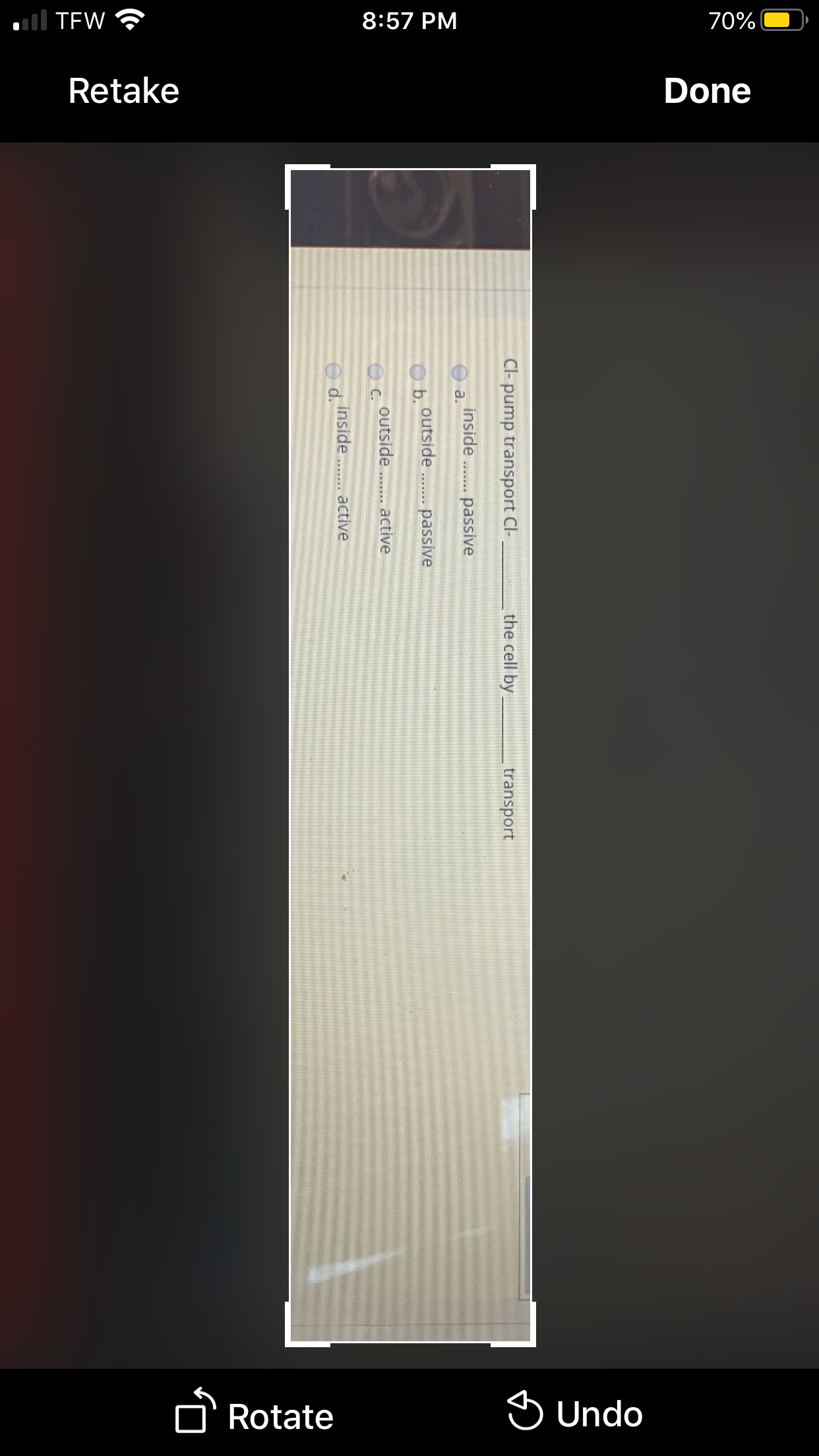 all TEW ?
8:57 PM
70%
Retake
Done
Rotate
S Undo
Cl- pump transport Cl-
the cell by
transport
inside
a.
. passive
outside. passive
O b.
outside .. active
C.
inside .. active
O d.
