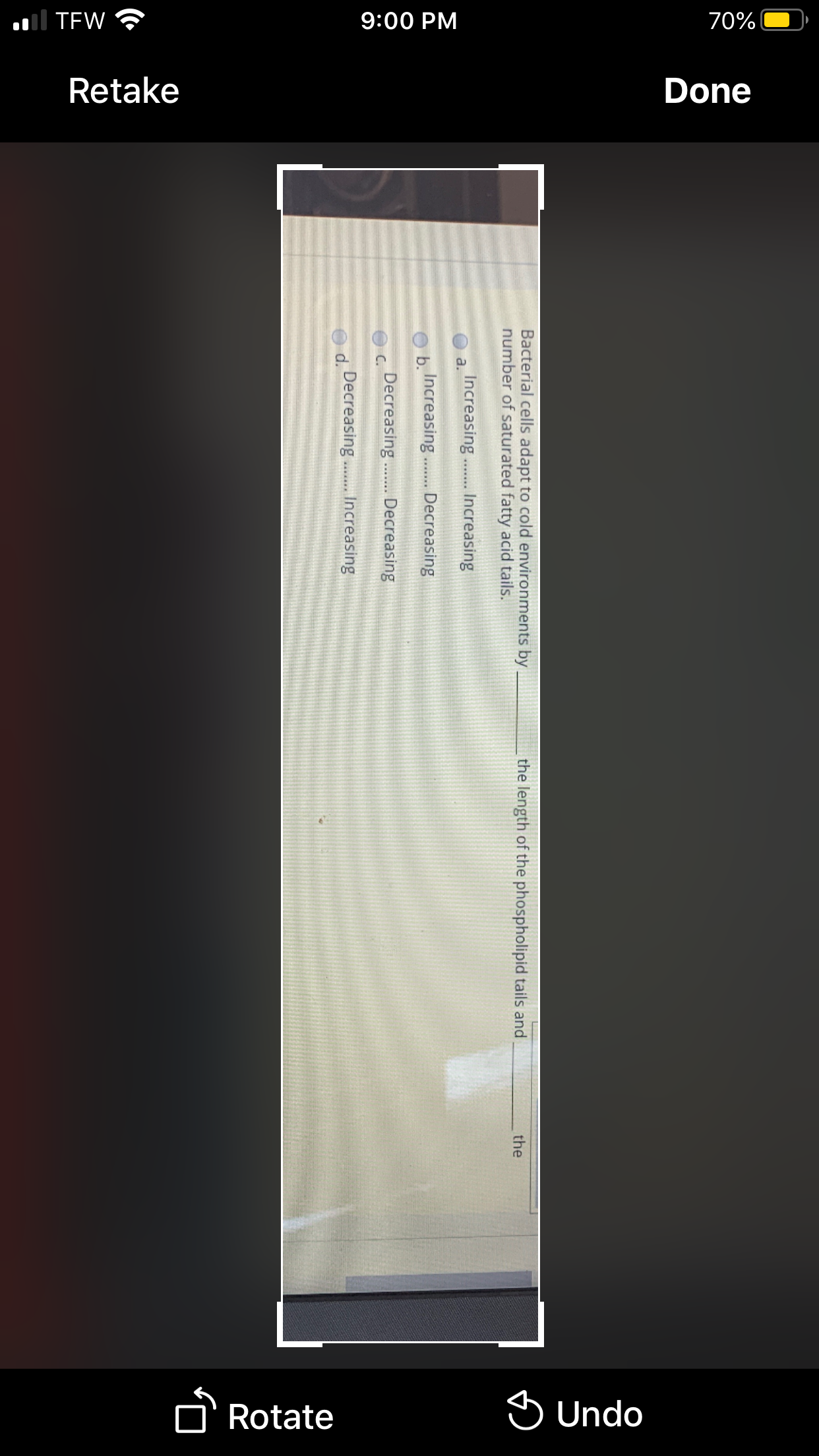 .ll TEW ?
9:00 PM
70%
Retake
Done
Rotate
S Undo
Bacterial cells adapt to cold environments by,
number of saturated fatty acid tails.
the length of the phospholipid tails and
the
Increasing. Increasing
b.
Increasing.
Decreasing
w......
Decreasing. Decreasing
C.
d.
Decreasing . Increasing
...*.
