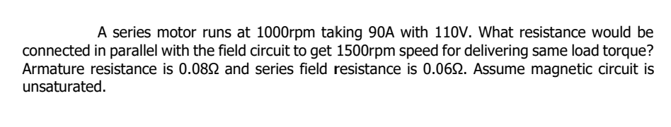 A series motor runs at 1000rpm taking 90A with 110V. What resistance would be
connected in parallel with the field circuit to get 1500rpm speed for delivering same load torque?
Armature resistance is 0.0892 and series field resistance is 0.0692. Assume magnetic circuit is
unsaturated.