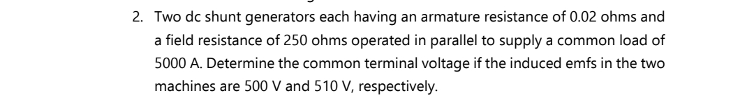 2. Two dc shunt generators each having an armature resistance of 0.02 ohms and
a field resistance of 250 ohms operated in parallel to supply a common load of
5000 A. Determine the common terminal voltage if the induced emfs in the two
machines are 500 V and 510 V, respectively.