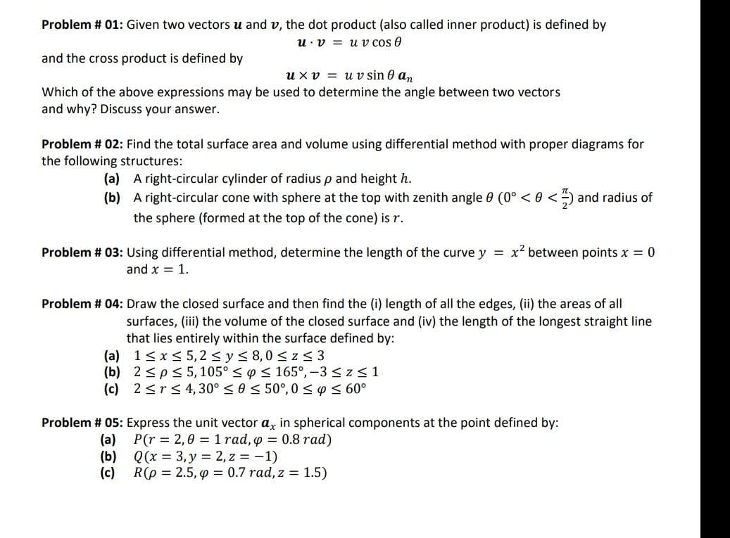 Problem # 01: Given two vectors u and v, the dot product (also called inner product) is defined by
u v uv cos 0
and the cross product is defined by
u xv uv sin 0 an
Which of the above expressions may be used to determine the angle between two vectors
and why? Discuss your answer.
Problem # 02: Find the total surface area and volume using differential method with proper diagrams for
the following structures:
(a) A right-circular cylinder of radius p and height h.
(b)
A right-circular cone with sphere at the top with zenith angle 0 (0º < 0 <) and radius of
the sphere (formed at the top of the cone) is r.
Problem # 03: Using differential method, determine the length of the curve y = x² between points x = 0
and x = 1.
Problem # 04: Draw the closed surface and then find the (i) length of all the edges, (ii) the areas of all
surfaces, (iii) the volume of the closed surface and (iv) the length of the longest straight line
that lies entirely within the surface defined by:
1 ≤ x ≤ 5,2 ≤ y ≤ 8,0 ≤ z≤3
2 ≤p ≤ 5, 105° ≤ y ≤ 165°, −3 ≤ z ≤ 1
2 ≤r ≤ 4, 30° ≤ 0 ≤ 50°, 0 ≤ y ≤ 60°
(a)
(b)
(c)
Problem # 05: Express the unit vector ax in spherical components at the point defined by:
(a)
P(r = 2,01 rad, p = 0.8 rad)
(b)
(c)
Q(x = 3, y = 2, z = -1)
R(p = 2.5, p = 0.7 rad, z = 1.5)