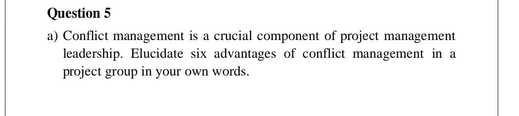 Question 5
a) Conflict management is a crucial component of project management
leadership. Elucidate six advantages of conflict management in a
project group in your own words.