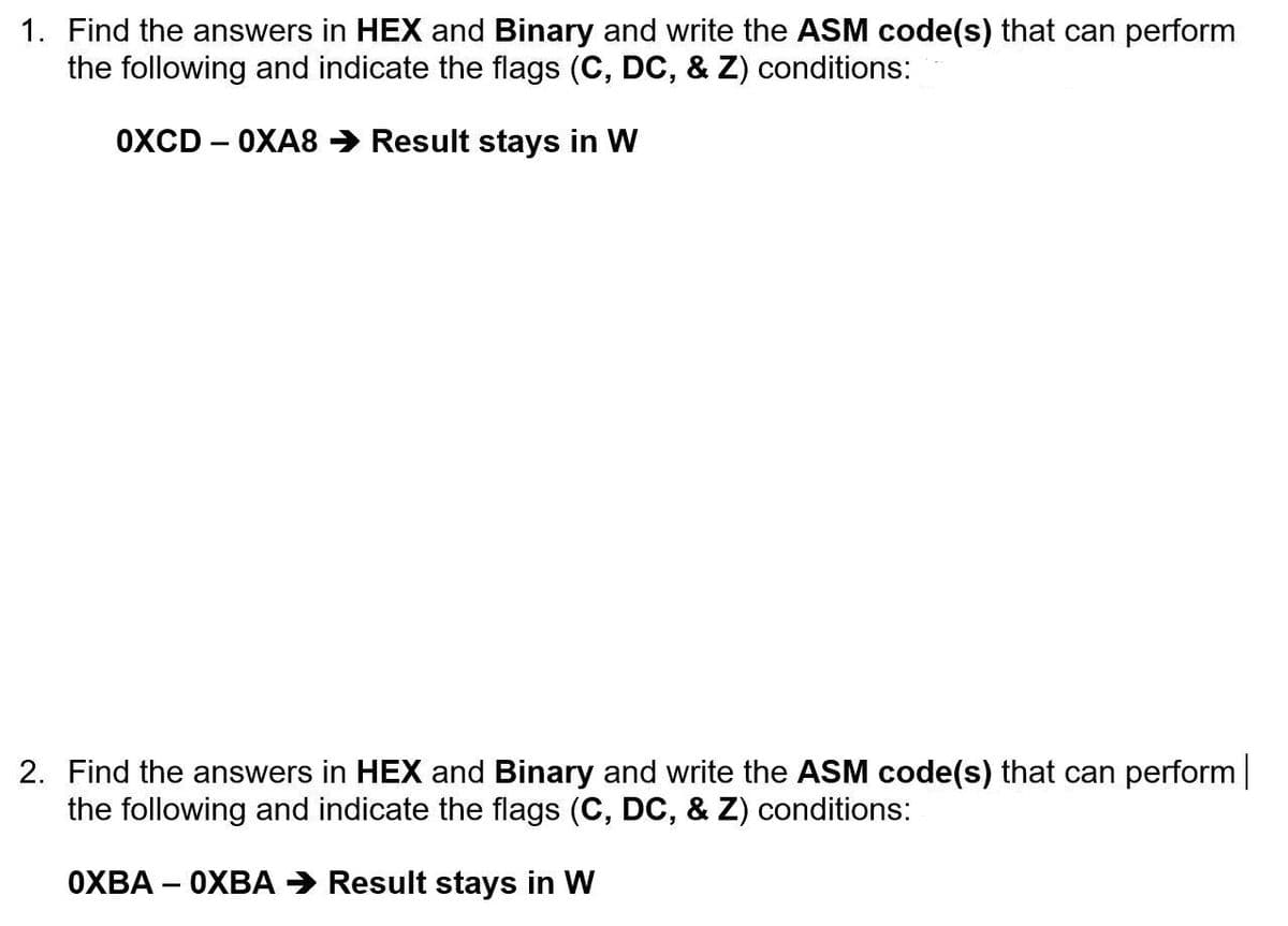 1. Find the answers in HEX and Binary and write the ASM code(s) that can perform
the following and indicate the flags (C, DC, & Z) conditions:
OXCD 0XA8 → Result stays in W
-
2. Find the answers in HEX and Binary and write the ASM code(s) that can perform |
the following and indicate the flags (C, DC, & Z) conditions:
OXBA - OXBA → Result stays in W