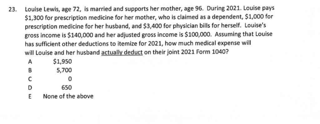 Louise Lewis, age 72, is married and supports her mother, age 96. During 2021. Louise pays
$1,300 for prescription medicine for her mother, who is claimed as a dependent, $1,000 for
prescription medicine for her husband, and $3,400 for physician bills for herself. Louise's
gross income is $140,000 and her adjusted gross income is $100,000. Assuming that Louise
has sufficient other deductions to itemize for 2021, how much medical expense will
will Louise and her husband actually deduct on their joint 2021 Form 1040?
23.
A
$1,950
В
5,700
C
650
E
None of the above
