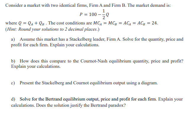 Consider a market with two identical firms, Firm A and Firm B. The market demand is:
1
P = 100 -
where Q = Qa + QB - The cost conditions are MCA = MCg = ACĄ = ACg = 24.
(Hint: Round your solutions to 2 decimal places.)
a) Assume this market has a Stackelberg leader, Firm A. Solve for the quantity, price and
profit for each firm. Explain your calculations.
b) How does this compare to the Cournot-Nash equilibrium quantity, price and profit?
Explain your calculations.
c) Present the Stackelberg and Cournot equilibrium output using a diagram.
d) Solve for the Bertrand equilibrium output, price and profit for each firm. Explain your
calculations. Does the solution justify the Bertrand paradox?
