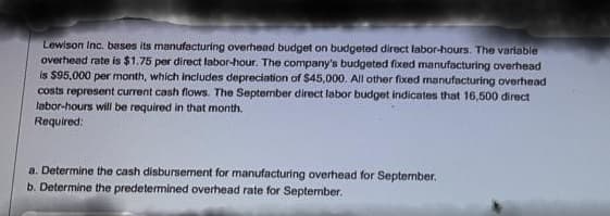 Lewison Inc. bases its manufacturing overhead budget on budgeted direct labor-hours. The variable
overhead rate is $1.75 per direct labor-hour. The company's budgeted fixed manufacturing overhead
is $95,000 per month, which includes depreciation of $45,000. All other fixed manufacturing overhead
costs represent current cash flows. The September direct labor budget indicates that 16,500 direct
labor-hours will be required in that month.
Required:
a. Determine the cash disbursement for manufacturing overhead for September.
b. Determine the predetermined overhead rate for September.
