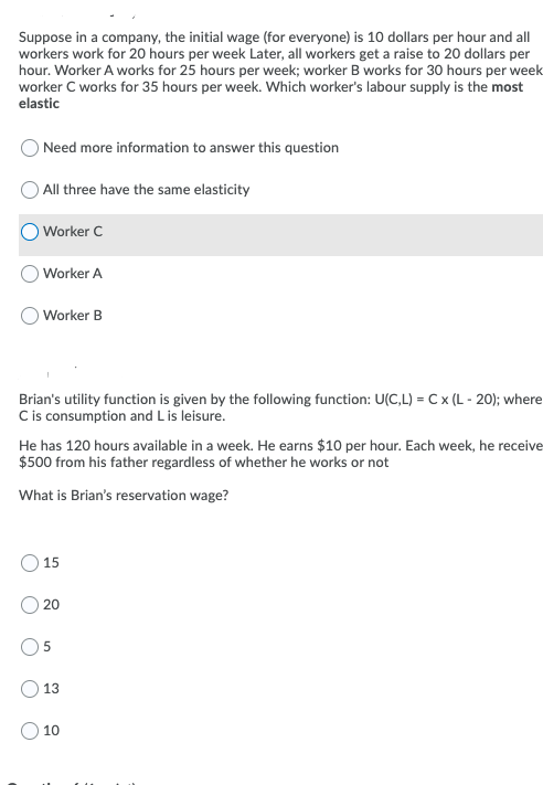Suppose in a company, the initial wage (for everyone) is 10 dollars per hour and all
workers work for 20 hours per week Later, all workers get a raise to 20 dollars per
hour. Worker A works for 25 hours per week; worker B works for 30 hours per week
worker C works for 35 hours per week. Which worker's labour supply is the most
elastic
O Need more information to answer this question
All three have the same elasticity
O Worker C
O Worker A
Worker B
Brian's utility function is given by the following function: U(C,L) = C x (L - 20); where
Cis consumption and Lis leisure.
He has 120 hours available in a week. He earns $10 per hour. Each week, he receive
$500 from his father regardless of whether he works or not
What is Brian's reservation wage?
15
20
13
10
5.
