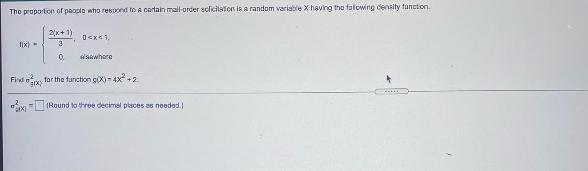 The proportion of people who respond to a certain mail-order solicitation is a random variable X having the following density function.
2(x+1)
0<x<1,
f(x) =
3
0,
elsewhere
Find oy for the function g(X) = 4x² + 2.
g(X)
(Round to three decimal places as needed.)
