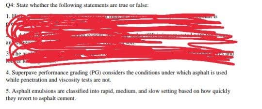 Q4: State whether the following statements are true or false:
1. H
an u
3he
4. Superpave performance grading (PG) considers the conditions under which asphalt is used
while penetration and viscosity tests are not.
5. Asphalt emulsions are classified into rapid, medium, and slow setting based on how quickly
they revert to asphalt cement.
