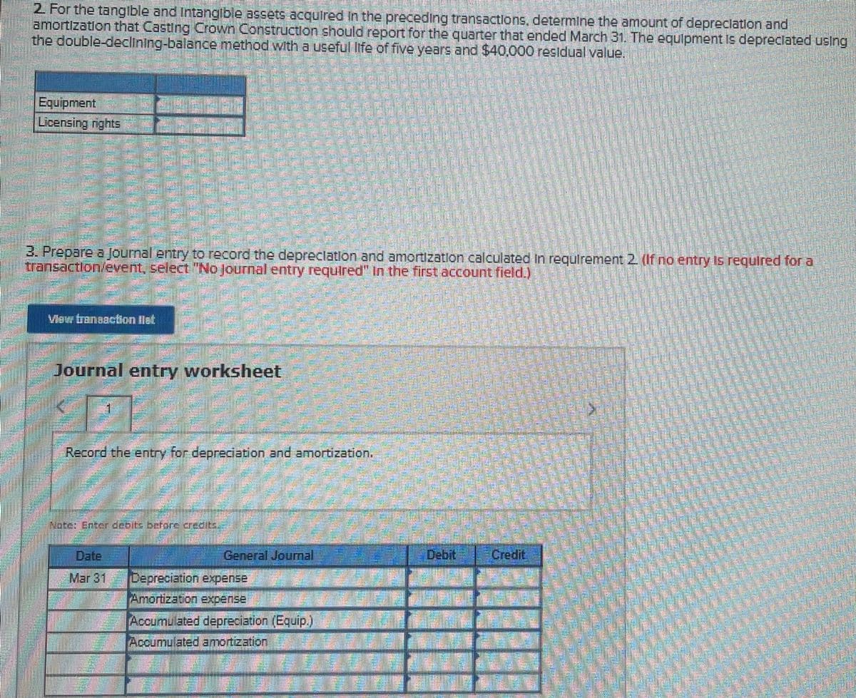 2. For the tangible and Intangible assets acquired In the preceding transactlons, determine the amount of depreclation and
amortizatlon that Casting Crown Construction should report for the quarter that ended March 31. The equipment Is depreclated usIng
the double-declining-balance method with a useful life of five years and $40,000 resldual value.
Equipment.
Licensing nights
3. Prepare a Journal entry to record the depreclation and amortization calculated in requlrement 2 (If no entry Is required for a
transaction/event, select "No journal entry required" In the first account field.)
Viow tranooction llet
Journal entry worksheet
Record the entry for deprediation and amortization.
Date
General Journal
Debit
Credit
Mar 31
Depreciation,expense
Amortization expense
Accumulated depreciation (Equip)
Accumu ated amortization
