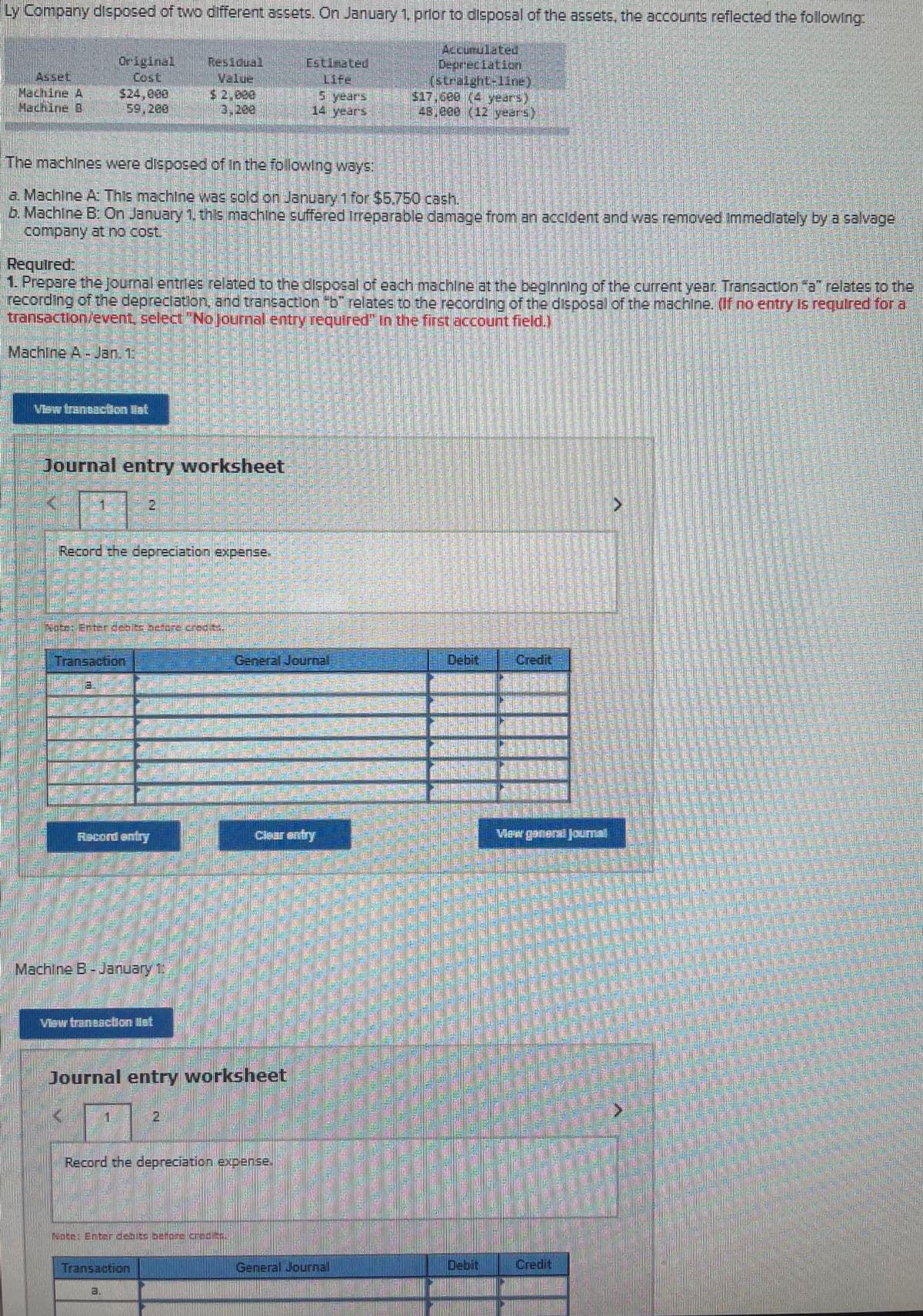 Ly Company disposed of two different assets. On January 1. prlor to disposal of the assets, the accounts reflected the following
Accunulated.
Original
Cost
Residual
Asset
Machine A
Machine D
Cstinated
Life
s years
14 years
(stralght-11ne).
$17,600 (4 years)
48,000 (12 years)
ane
59,200
The machines were disposed of in the following ways
a. Machine A This machine was sold on January 1 for $5.750 cash.
b. Machine B: On January 1 this machine suffered Irreparable damage from an accident and was removed Immediately by a salvage
company at no cost:
Requtred:
1. Prepare the journal entries related to the disposal of each machine at the beginnlng of the current year Transaction a" relates to the
recording of the depreclation, and trancaction "b" relates to the recording of the dispogal of the machine. (If no entry Is requlred for a
transaction/event, select " NoJournal entry required" In the first account field.)
Machine A-Jan. 1
Vaw tranasction itat
Journal entry worksheet
Record the depreciation expense.
Note: Enter debs before credits
Transaction
General Journal,
Debit
Credit
Racord entry
Claar entry
Machine B-January 1
Visw tranesction llst
Journal entry worksheet
Record the depreciation expense.
INote: Enterdenits beone.crec/ts
Transaction
General Joumal
Debit
Credit
a.
學
