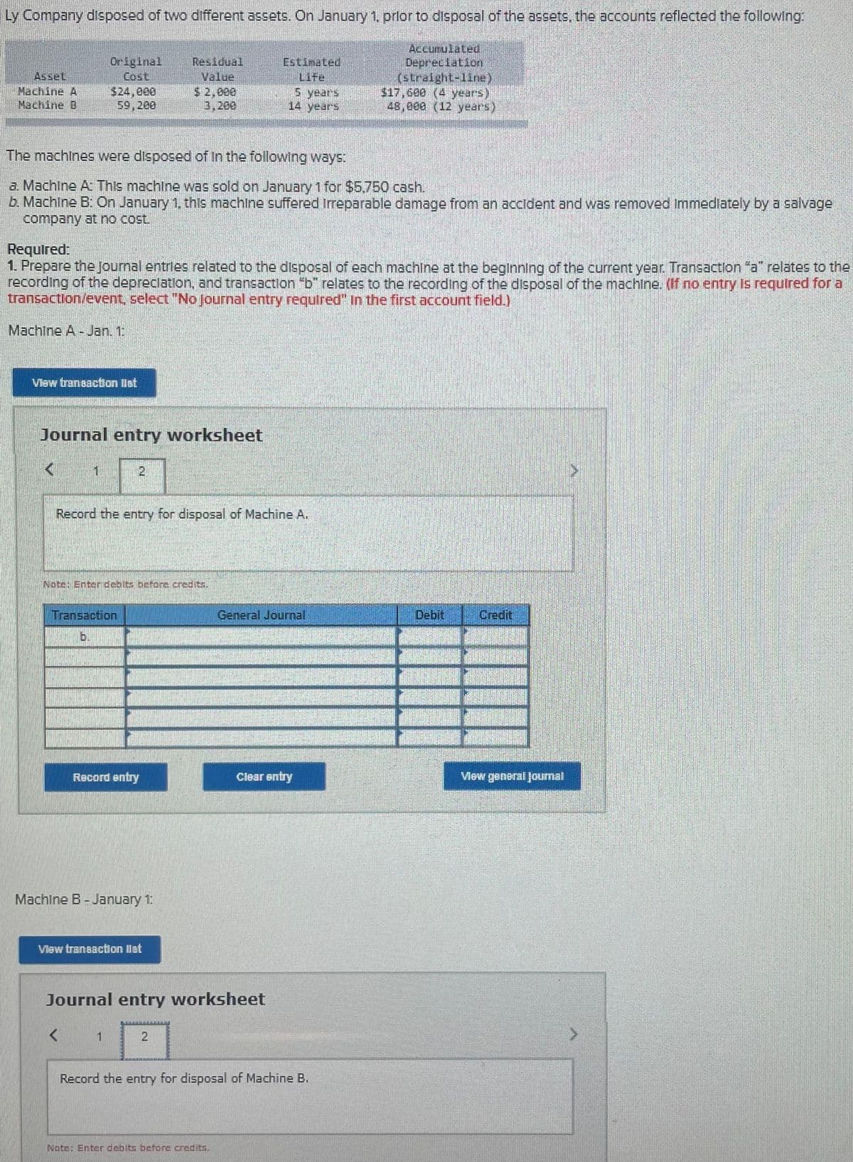 Ly Company disposed of two different assets. On January 1, prlor to disposal of the assets, the accounts reflected the following:
Accumulated
DepreciationI
Original
Cost
$24,000
59,200
Residual
Asset
Machine A
Machine B
Estimated
Life
5 years
14 years
$ 2,000
3,200
$17,600 (4 years)
48,000 (12 years)
The machines were disposed of In the following ways:
a. Machine A This machine was sold on January 1 for $5,750 cash.
b. MachIne B: On January 1, this machine suffered irreparable damage from an accident and was removed Immedlately by a salvage
company at no cost.
Required:
1. Prepare the Journal entries related to the disposal of each machline at the beginnling of the current year. Transaction "a" relates to the
recording of the depreclation, and transaction "b" relates to the recording of the disposal of the machine. (If no entry Is required for a
transaction/event, select "No Journal entry required" In the first account field.)
Machine A - Jan. 1.
Vlaw traneaction list
Journal entry worksheet
2.
Record the entry for disposal of Machine A.
Note: Enter debits before credits.
Transaction
General Journal
Debit
Credit
b.
Record entry
Clear entry
Vew general Jourmal
Machine B - January 1:
Vlew transaction llat
Journal entry worksheet
Record the entry for disposal of Machine B.
Nate: Enter debits before credits.
