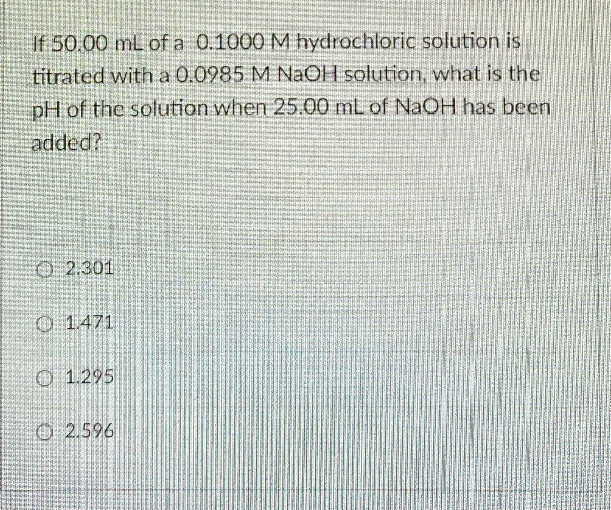 If 50.00 mL of a 0.1000 M hydrochloric solution is
titrated with a 0.0985 M NaOH solution, what is the
pH of the solution when 25.00 mL of NaOH has been
added?
O 2.301
O 1.471
O 1.295
O 2.596
