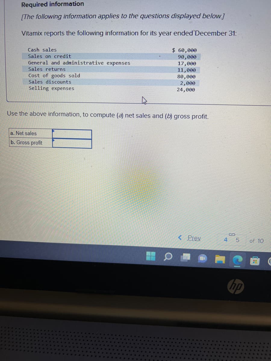 Required information
[The following information applies to the questions displayed below.]
Vitamix reports the following information for its year ended December 31:
Cash sales
Sales on credit
General and administrative expenses
Sales returns
Cost of goods sold
Sales discounts
Selling expenses
$ 60,000
90,000
17,000
11,000
80,000
2,000
24,000
Use the above information, to compute (a) net sales and (b) gross profit.
a. Net sales
b. Gross profit
< Prev
5
hp
of 10