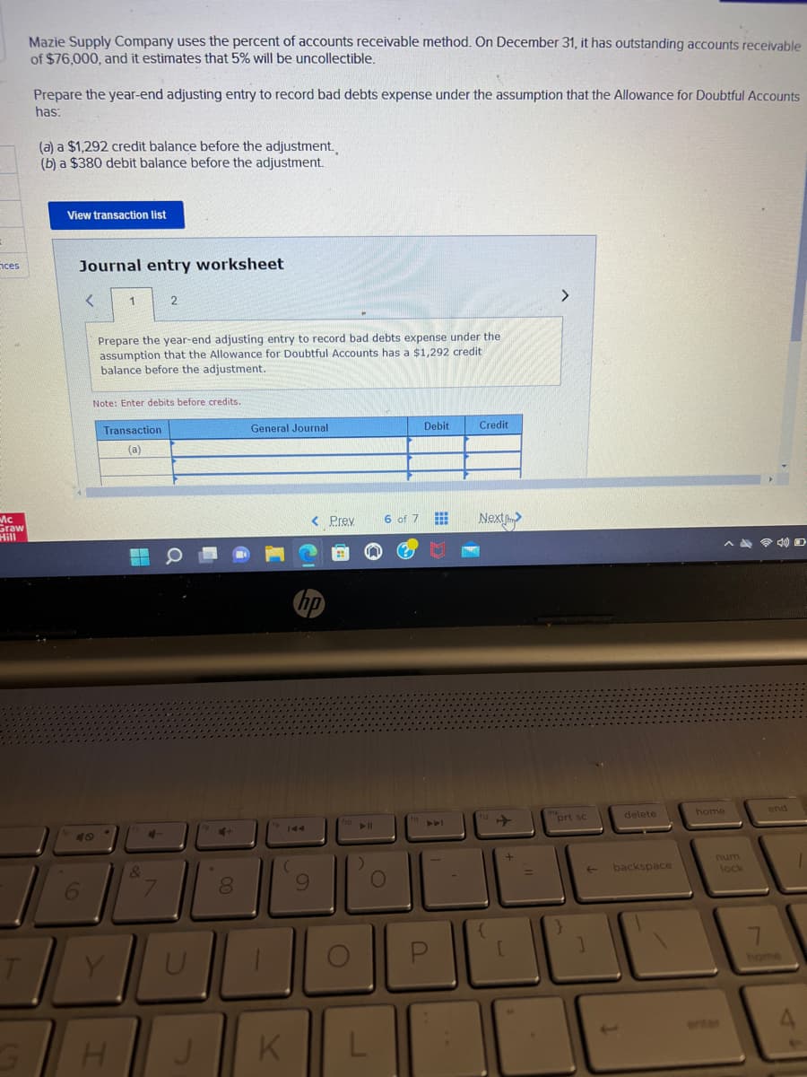 ces
Mc
Graw
Hill
T
Mazie Supply Company uses the percent of accounts receivable method. On December 31, it has outstanding accounts receivable
of $76,000, and it estimates that 5% will be uncollectible.
Prepare the year-end adjusting entry to record bad debts expense under the assumption that the Allowance for Doubtful Accounts
has:
(a) a $1,292 credit balance before the adjustment.
(b) a $380 debit balance before the adjustment.
View transaction list
Journal entry worksheet
6
<
1
Prepare the year-end adjusting entry to record bad debts expense under the
assumption that the Allowance for Doubtful Accounts has a $1,292 credit
balance before the adjustment.
Note: Enter debits before credits.
Transaction
(a)
Y
H
M
2
&
4-
U
J
H
8
General Journal
19
144
(
K
< Prev 6 of 7
hp
9
f10
►||
O
L
Debit
www
www.
www
Credit
Next
112
{
+
[
=
prt sc
}
]
delete
backspace
^4 40
home
num
lock
enter
7
end