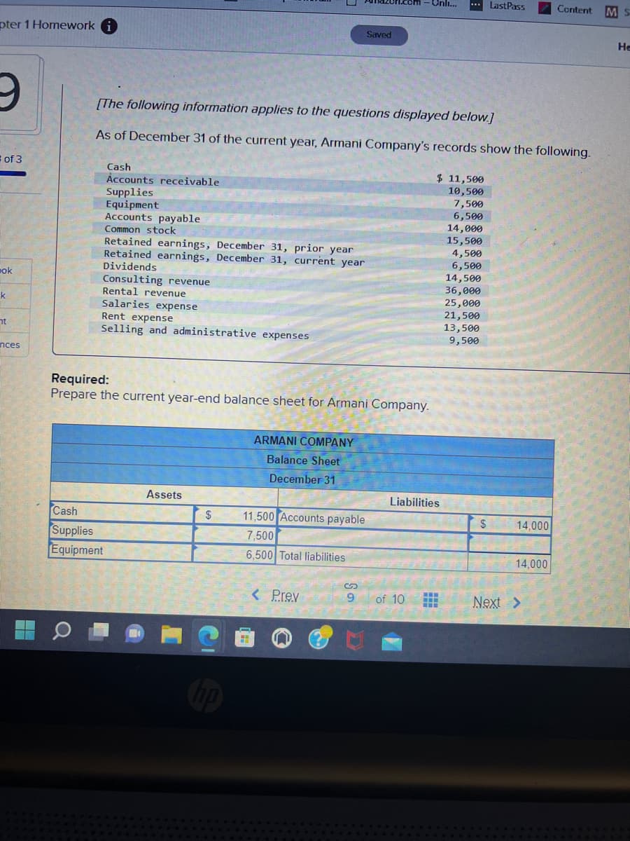 pter 1 Homework i
9
of 3
pok
k
nt
nces
Q
Cash
Accounts receivable
Supplies
Equipment.
Accounts payable
[The following information applies to the questions displayed below.]
As of December 31 of the current year, Armani Company's records show the following.
Common stock
Retained earnings, December 31, prior year
Retained earnings, December 31, current year
Dividends
Consulting revenue
Rental revenue
Salaries expense
Rent expense
Selling and administrative expenses
Cash
Supplies
Equipment
Required:
Prepare the current year-end balance sheet for Armani Company.
Assets
$
ARMANI COMPANY
Balance Sheet
December 31
11,500 Accounts payable
7,500
6,500 Total liabilities
Saved
< Prev
9
Onli... ... LastPass
of 10
$ 11,500
10,500
7,500
6,500
Liabilities
H
14,000
15,500
4,500
6,500
14,500
36,000
25,000
21,500
13,500
9,500
$
14,000
14,000
Content MS
Next >
He