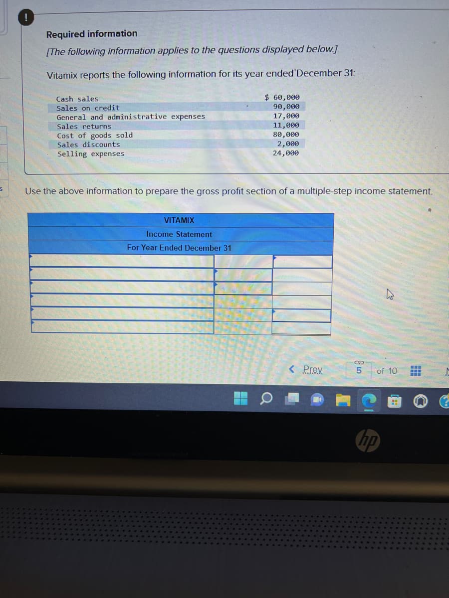 !
Required information
[The following information applies to the questions displayed below.]
Vitamix reports the following information for its year ended December 31:
Cash sales
Sales on credit
General and administrative expenses
Sales returns
Cost of goods sold.
Sales discounts
Selling expenses
VITAMIX
Use the above information to prepare the gross profit section of a multiple-step income statement.
Income Statement
For Year Ended December 31
H
$ 60,000
90,000
17,000
11,000
80,000
▬▬
2,000
24,000
O
< Prev
5
W
of 10
M