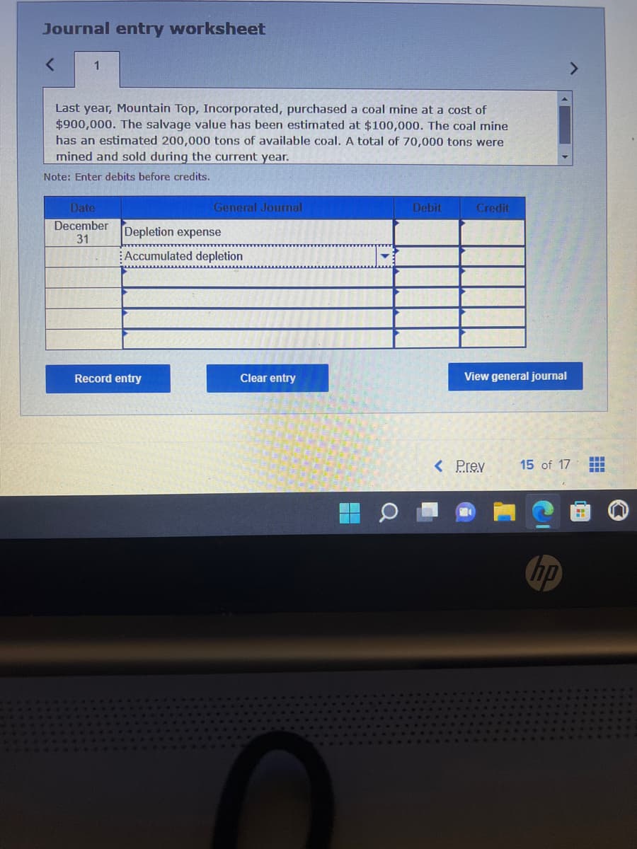 Journal entry worksheet
<
1
Last year, Mountain Top, Incorporated, purchased a coal mine at a cost of
$900,000. The salvage value has been estimated at $100,000. The coal mine
has an estimated 200,000 tons of available coal. A total of 70,000 tons were
mined and sold during the current year.
Note: Enter debits before credits.
Date
December
31
General Journal
Depletion expense
Accumulated depletion
Record entry
Clear entry
Debit
Credit
View general journal
< Prev
15 of 17
H