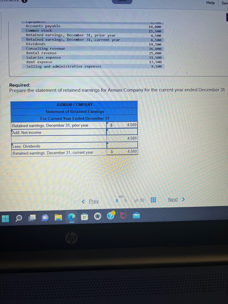 Equipment
Accounts payable
Common stock
Retained earnings, December 31, prior year
Retained earnings, December 31, current year
Dividends
Consulting revenue
Rental revenue
Salaries expense
Rent expense
Selling and administrative expenses
H
Q
ARMANI COMPANY
Statement of Retained Earnings
For Current Year Ended December 31
$
Retained earnings, December 31, prior year
Add: Net income
Less: Dividends
Retained earnings, December 31, current year
Saved
< Prev.
$
Required:
Prepare the statement of retained earnings for Armani Company for the current year ended December 31.
4,500
CUEN
8 9
4,500
4,500
ل ولا
of 10
14,000
15,500
4,500
6,500
14,500
36,000
25,000
21,500
13,500
9,500
***
H
Help
Next >
Sav