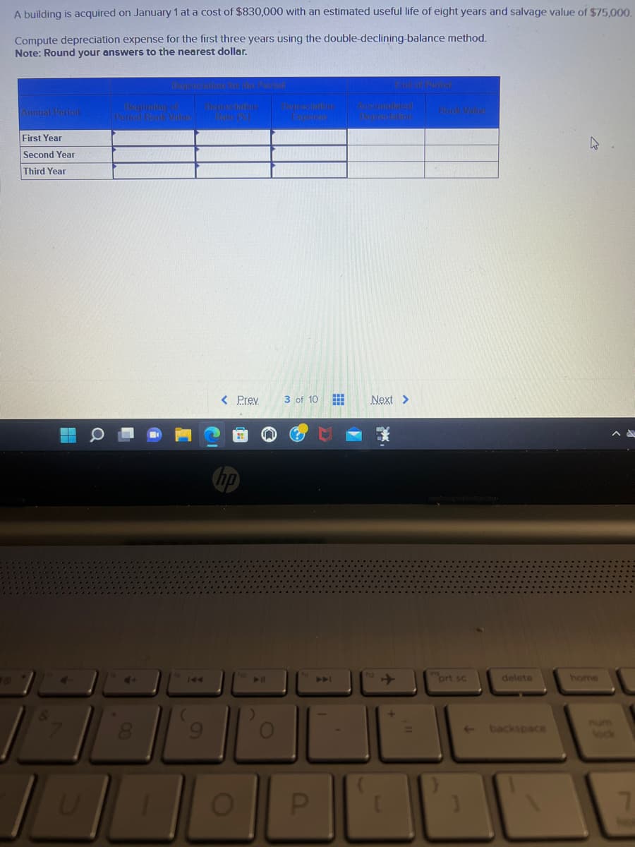A building is acquired on January 1 at a cost of $830,000 with an estimated useful life of eight years and salvage value of $75,000.
Compute depreciation expense for the first three years using the double-declining-balance method.
Note: Round your answers to the nearest dollar.
Annual Period
First Year
Second Year
Third Year
P
4-
Depvention for die Perod
Beginning of
Period Book Value Rate(%)
< Prev
O
▶11
)
Expense
3 of 10
P
A
Accumulates
Depreciation
Next >
prt sc
delete
backspace
home