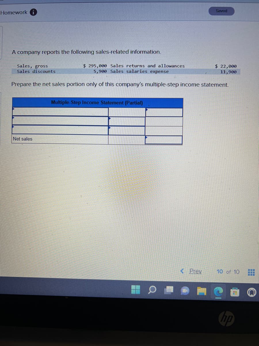 Homework i
A company reports the following sales-related information.
Sales, gross
Sales discounts
$295,000 Sales returns and allowances
5,900 Sales salaries expense
Prepare the net sales portion only of this company's multiple-step income statement.
Net sales
Multiple-Step Income Statement (Partial)
Saved
< Prev.
$ 22,000
11,900
10 of 10 HH
hp
n