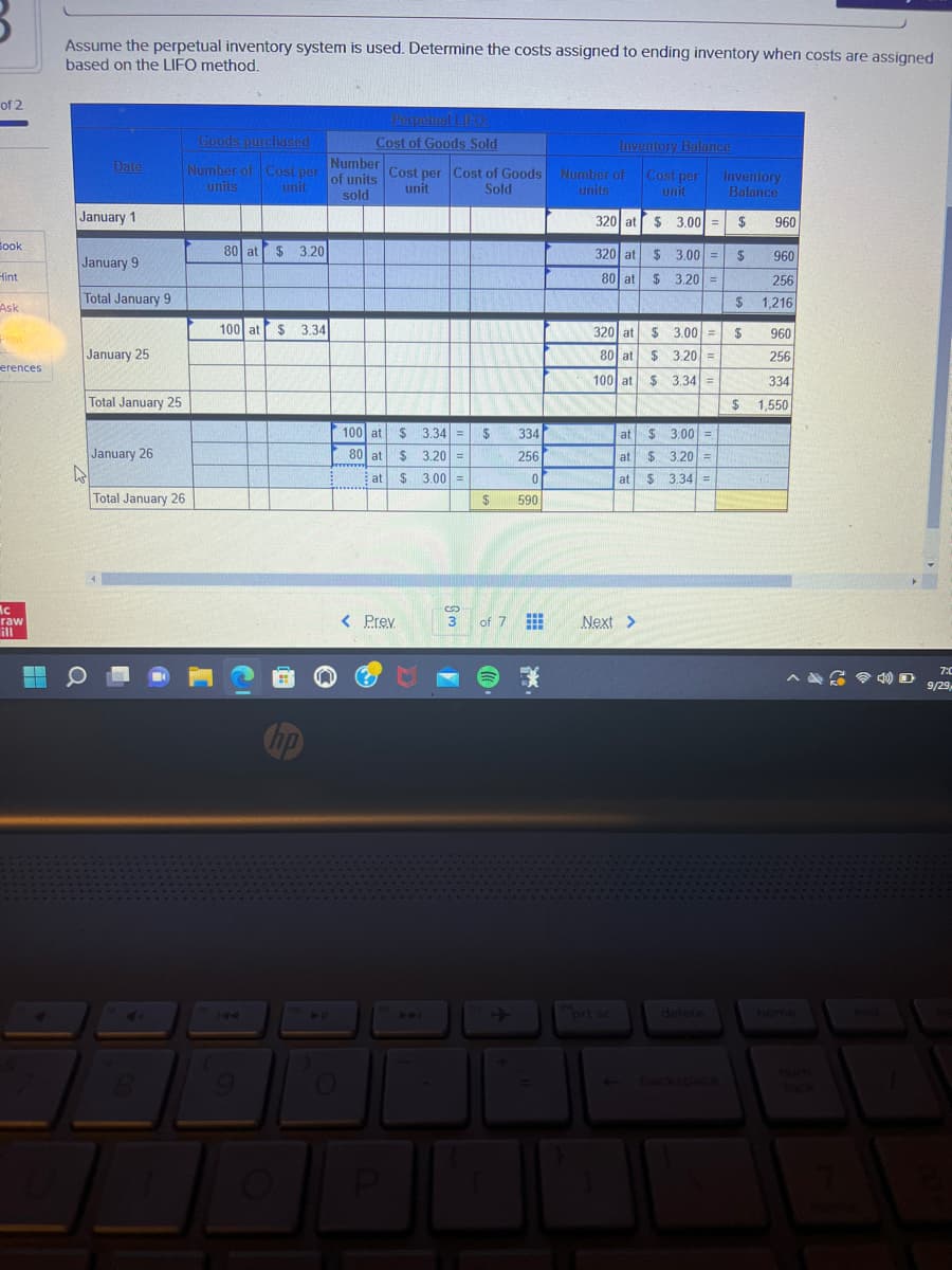 of 2
Book
Hint
Ask
F
erences
Ac
raw
ill
Assume the perpetual inventory system is used. Determine the costs assigned to ending inventory when costs are assigned
based on the LIFO method.
Date
January 1
January 9
Total January 9
January 25
Total January 25
January 26
Total January 26
Goods purchased
Number
Number of Cost per of units Cost per Cost of Goods Number of
units
unit
unit
sold
Sold
units
80 at $3.20
100 at $ 3.34
Perpetual LIFO:
Cost of Goods Sold
100 at
80 at
at
wwwwww
< Prev
P
$3.34 =
$3.20 =
$3.00 =
8
3
$
$
334
256
0
590
of 7 #
Inventory Balance
Cost per
unit
320 at
320 at
80 at
prt sc
$ 3,00 =
$3.00 =
320 at
80 at $3.20 =
100 at
$ 3.34 =
Next >
$ 3.00 =
$ 3.20 =
at
$ 3.00 =
at $ 3.20 =
at $ 3.34 =
delete
Inventory
Balance
$
$
960
256
$1,216
$
960
$
960
256
334
1,550
home
7:0
9/29