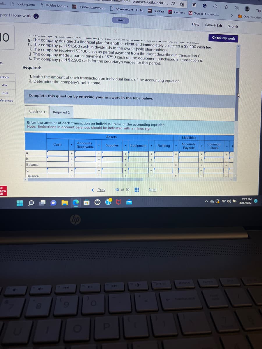 nl Booking.com
pter 1 Homework
10
ts
eBook
Ask
Print
eferences
ic
raw
ill
4
U
Complete this question by entering your answers in the tabs below.
Required 1 Required 2
a.
1. The Company Compania pro VI CIRI GURLITTO IN URL SLIVELL.
g. The company designed a financial plan for another client and immediately collected a $8,400 cash fee.
h. The company paid $1,600 cash in dividends to the owner (sole shareholder).
i. The company received $3,100 cash as partial payment from the client described in transaction f
j. The company made a partial payment of $750 cash on the equipment purchased in transaction d.
k. The company paid $2,500 cash for the secretary's wages for this period.
Required:
1. Enter the amount of each transaction on individual items of the accounting equation.
2. Determine the company's net income.
Enter the amount of each transaction on individual items of the accounting equation.
Note: Reductions in account balances should be indicated with a minus sign.
b.
Balance
Xternal_browser=0&launchUr... A
McAfee Security ... LastPass password.... Amazon.com - Onli... ... LastPass
C.
Balance
4
Q
4+
Cash
144
(
9
+
+
+
+
+
Accounts
Receivable
10
10 11
O
+
Saved
+ Supplies + Equipment +
+
+
< Prev
+
+
Assets
P
+
+
+
+
10 of 10
112
www
+
+
+
+
+
+
Next
Building
Content M Sign In | Connect...
prt sc
=
=
=
Help
Liabilities
Accounts
Payable
delete
+
+
+
+
Save & Exit
+
+
Common
Stock
>
Check my work
home
Submit
D
"0
Other favorites
7:27 PM
8/15/2022