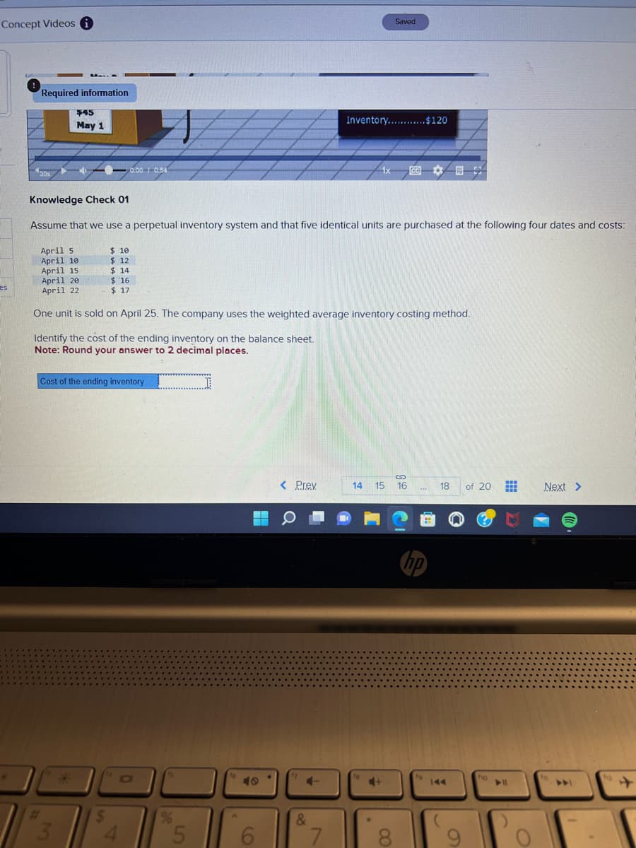 Concept Videos i
es
Required information
UNIT
30s
$45
May 1
April 5
April 10
April 15
April 201
April 22
#
Knowledge Check 01
Assume that we use a perpetual inventory system and that five identical units are purchased at the following four dates and costs:
3
$ 10
$ 12
0:00-0:54
$14
$16
- $17
Cost of the ending inventory
$
One unit is sold on April 25. The company uses the weighted average inventory costing method.
Identify the cost of the ending inventory on the balance sheet.
Note: Round your answer to 2 decimal places.
4
%
5
H
6
< Prey
a
+
&
Inventory............$120
7
Saved
1x CE
14 15
18
8
S
16
**E
no
19
18
of 20
ho
Next >
In