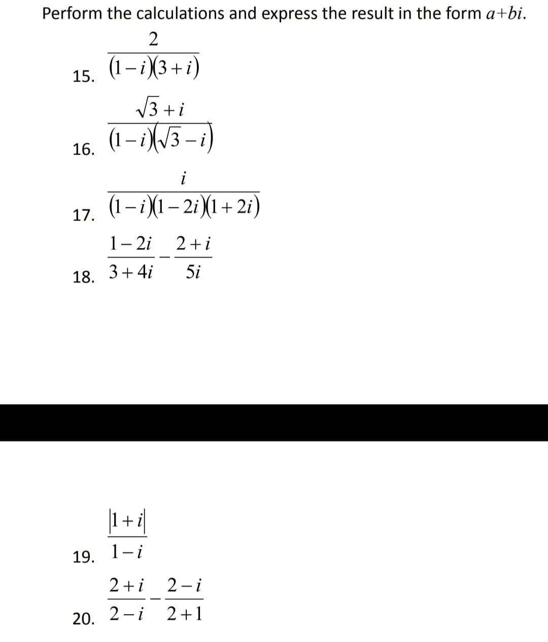 Perform the calculations and express the result in the form a+bi.
(1– i (3+i)
15.
V3 + i
(1– i)(/3
– i)
|
16.
(1 – i)(1– 2i (1+ 2i)
-
17.
1– 2i
2 + i
18.
3+ 4i
5i
|1+4|
19. 1-i
2 +i
2 – i
20.
2 - i
2+1
