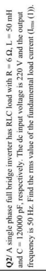 Q2/ A single phase full bridge inverter has RLC load with R = 62, L = 50 mH
and C = 120000 pF, respectively. The de input voltage is 220 V and the output
frequency is 50 Hz. Find the rms value of the fundamental load current (Ims (1)).
%3D
%3D
