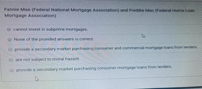 Fannie Mae (Federal National Mortgage Association) and Freddie Mac (Federal Home Loan
Mortgage Association)
O cannot invest in subprime mortgages.
None of the provided answers S correct
provide a secondary market purchasing consumer and commercial mortgage loans from lenders.
ALESare not subject to moral hazard
provide a secondary market purchasing consumer mortgage loans from lenders.
