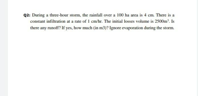 Q2: During a three-hour storm, the rainfall over a 100 ha area is 4 cm. There is a
constant infiltration at a rate of 1 cm/hr. The initial losses volume is 2500m. Is
there any runoff? If yes, how much (in m3)? Ignore evaporation during the storm.
