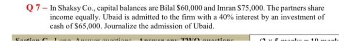 Q7- In Shaksy Co., capital balances are Bilal $60,000 and Imran $75,000. The partners share
income equally. Ubaid is admitted to the firm with a 40% interest by an investment of
cash of $65,000. Journalize the admission of Ubaid.
Cantinn
