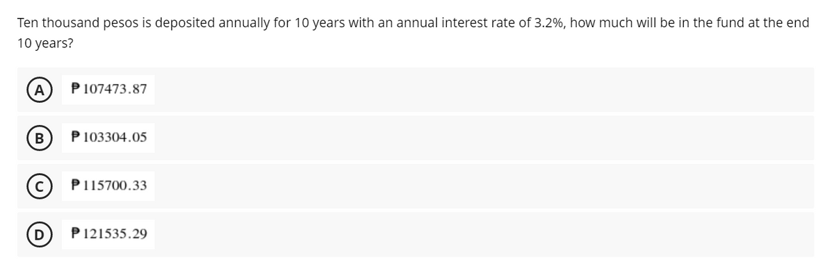 Ten thousand pesos is deposited annually for 10 years with an annual interest rate of 3.2%, how much will be in the fund at the end
10 years?
A
P 107473.87
P 103304.05
P115700.33
D
P 121535.29
